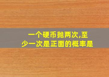 一个硬币抛两次,至少一次是正面的概率是