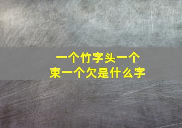 一个竹字头一个束一个欠是什么字