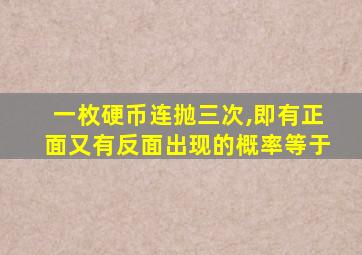 一枚硬币连抛三次,即有正面又有反面出现的概率等于