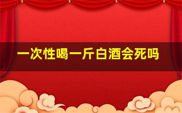 一次性喝一斤白酒会死吗