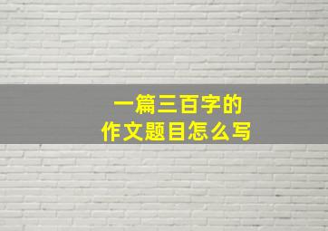 一篇三百字的作文题目怎么写