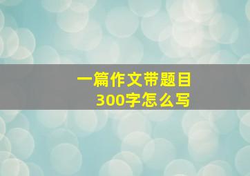 一篇作文带题目300字怎么写