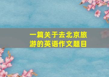 一篇关于去北京旅游的英语作文题目