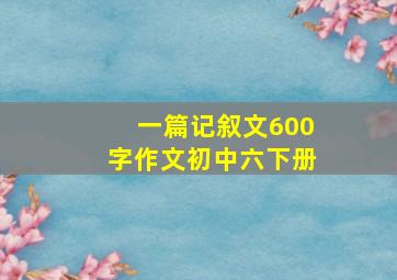 一篇记叙文600字作文初中六下册