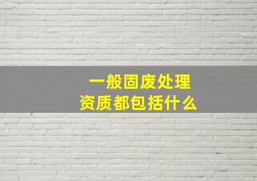 一般固废处理资质都包括什么