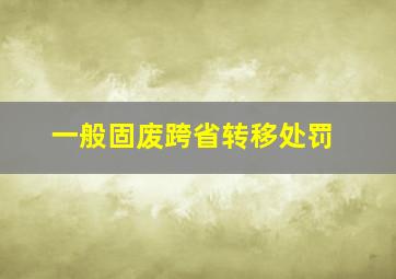 一般固废跨省转移处罚