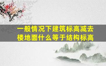 一般情况下建筑标高减去楼地面什么等于结构标高