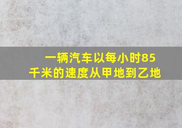 一辆汽车以每小时85千米的速度从甲地到乙地