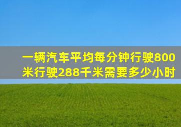 一辆汽车平均每分钟行驶800米行驶288千米需要多少小时