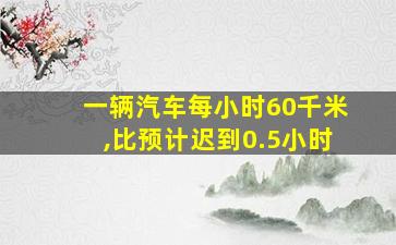 一辆汽车每小时60千米,比预计迟到0.5小时