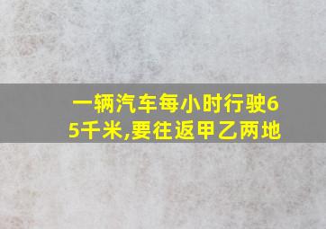 一辆汽车每小时行驶65千米,要往返甲乙两地