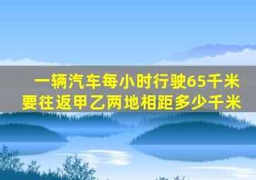 一辆汽车每小时行驶65千米要往返甲乙两地相距多少千米