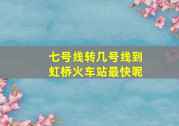 七号线转几号线到虹桥火车站最快呢