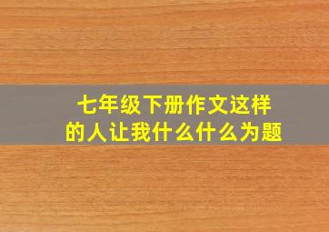 七年级下册作文这样的人让我什么什么为题