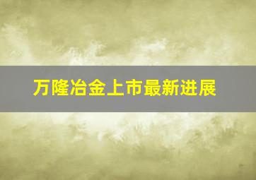 万隆冶金上市最新进展