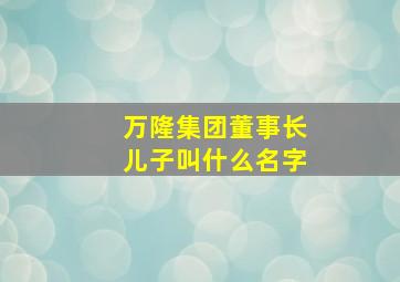 万隆集团董事长儿子叫什么名字