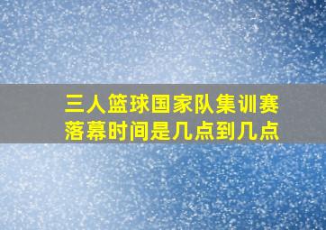 三人篮球国家队集训赛落幕时间是几点到几点