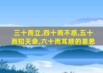 三十而立,四十而不惑,五十而知天命,六十而耳顺的意思