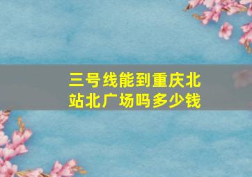 三号线能到重庆北站北广场吗多少钱