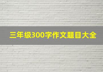 三年级300字作文题目大全