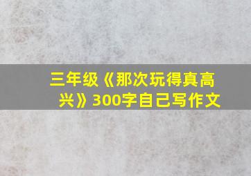 三年级《那次玩得真高兴》300字自己写作文