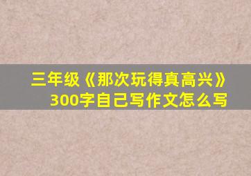 三年级《那次玩得真高兴》300字自己写作文怎么写