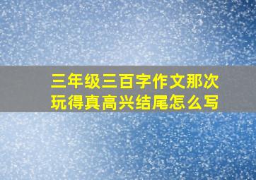 三年级三百字作文那次玩得真高兴结尾怎么写