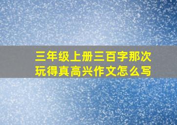 三年级上册三百字那次玩得真高兴作文怎么写