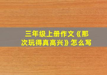 三年级上册作文《那次玩得真高兴》怎么写