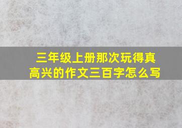 三年级上册那次玩得真高兴的作文三百字怎么写