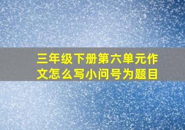 三年级下册第六单元作文怎么写小问号为题目