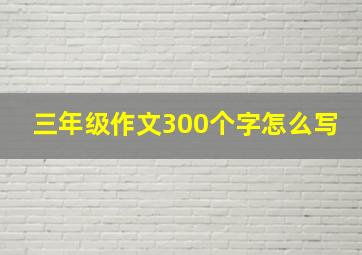 三年级作文300个字怎么写