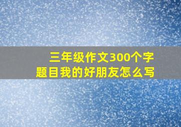 三年级作文300个字题目我的好朋友怎么写