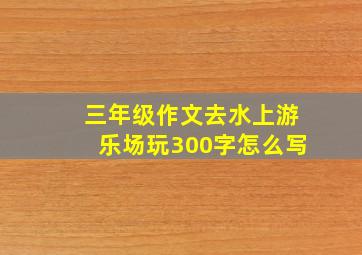 三年级作文去水上游乐场玩300字怎么写