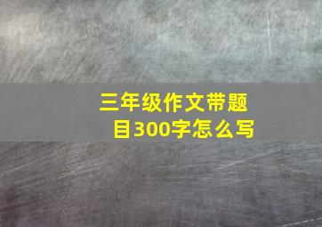 三年级作文带题目300字怎么写