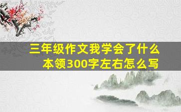 三年级作文我学会了什么本领300字左右怎么写