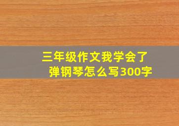 三年级作文我学会了弹钢琴怎么写300字