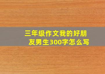 三年级作文我的好朋友男生300字怎么写