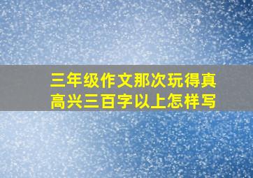 三年级作文那次玩得真高兴三百字以上怎样写