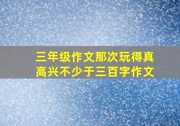 三年级作文那次玩得真高兴不少于三百字作文