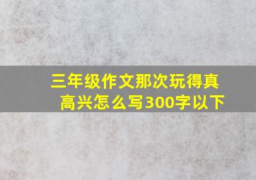 三年级作文那次玩得真高兴怎么写300字以下