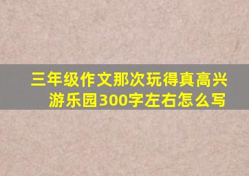 三年级作文那次玩得真高兴游乐园300字左右怎么写