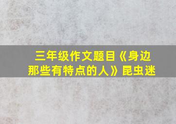 三年级作文题目《身边那些有特点的人》昆虫迷