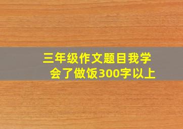 三年级作文题目我学会了做饭300字以上