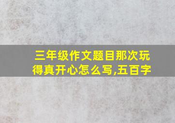 三年级作文题目那次玩得真开心怎么写,五百字