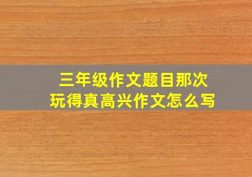 三年级作文题目那次玩得真高兴作文怎么写