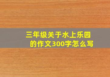 三年级关于水上乐园的作文300字怎么写