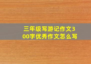 三年级写游记作文300字优秀作文怎么写