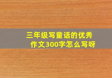 三年级写童话的优秀作文300字怎么写呀