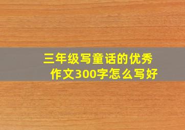 三年级写童话的优秀作文300字怎么写好